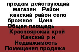 продам действующий магазин › Район ­ канский район село бражное › Цена ­ 800 › Общая площадь ­ 32 - Красноярский край, Канский р-н Недвижимость » Помещения продажа   